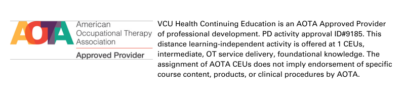 AOTA Approved Provider VCU Health Continuing Education is an AOTA Approved Provider of professional development. PD activity approval ID#9185. This distance learning-independent activity is offered at 1 CEUs, intermediate, OT service delivery, foundational knowledge. The assignment of AOTA CEUs does not imply endorsement of specific course content, products, or clinical procedures by AOTA.